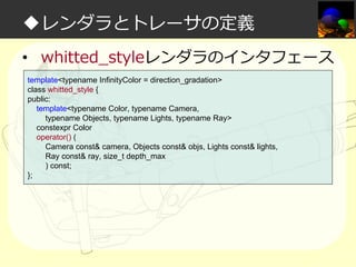 ◆レンダラとトレーサの定義
• whitted_styleレンダラのインタフェース
template<typename InfinityColor = direction_gradation>
class whitted_style {
public:
template<typename Color, typename Camera,
typename Objects, typename Lights, typename Ray>
constexpr Color
operator() (
Camera const& camera, Objects const& objs, Lights const& lights,
Ray const& ray, size_t depth_max
) const;
};

 