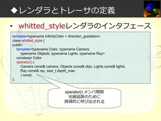 ◆レンダラとトレーサの定義
• whitted_styleレンダラのインタフェース
template<typename InfinityColor = direction_gradation>
class whitted_style {
public:
template<typename Color, typename Camera,
typename Objects, typename Lights, typename Ray>
constexpr Color
operator() (
Camera const& camera, Objects const& objs, Lights const& lights,
Ray const& ray, size_t depth_max
) const;
};

operator() メンバ関数
光線追跡のために
再帰的に呼び出される

 