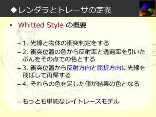 ◆レンダラとトレーサの定義
• Whitted Style の概要
– 1. 光線と物体の衝突判定をする
– 2. 衝突位置の⾊から反射率と透過率を引いた
ぶんをその点での⾊とする
– 3. 衝突位置から反射方向と屈折方向に光線を
飛ばして再帰する
– 4. それらの⾊を足した値が結果の⾊となる
– もっとも単純なレイトレースモデル

 