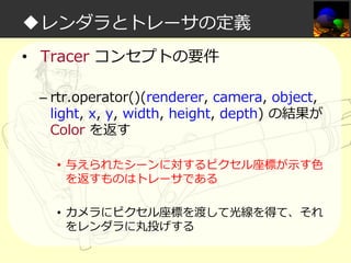◆レンダラとトレーサの定義
• Tracer コンセプトの要件
– rtr.operator()(renderer, camera, object,
light, x, y, width, height, depth) の結果が
Color を返す
• 与えられたシーンに対するピクセル座標が示す⾊
を返すものはトレーサである
• カメラにピクセル座標を渡して光線を得て、それ
をレンダラに丸投げする

 