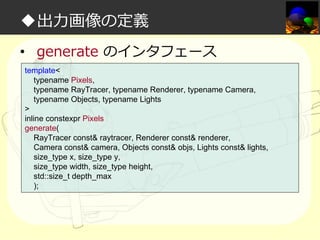 ◆出⼒画像の定義
• generate のインタフェース
template<
typename Pixels,
typename RayTracer, typename Renderer, typename Camera,
typename Objects, typename Lights
>
inline constexpr Pixels
generate(
RayTracer const& raytracer, Renderer const& renderer,
Camera const& camera, Objects const& objs, Lights const& lights,
size_type x, size_type y,
size_type width, size_type height,
std::size_t depth_max
);

 