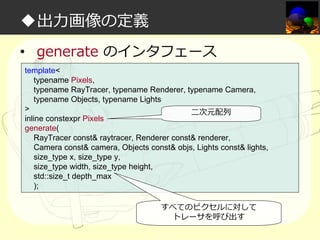 ◆出⼒画像の定義
• generate のインタフェース
template<
typename Pixels,
typename RayTracer, typename Renderer, typename Camera,
typename Objects, typename Lights
>
二次元配列
inline constexpr Pixels
generate(
RayTracer const& raytracer, Renderer const& renderer,
Camera const& camera, Objects const& objs, Lights const& lights,
size_type x, size_type y,
size_type width, size_type height,
std::size_t depth_max
);
すべてのピクセルに対して
トレーサを呼び出す

 