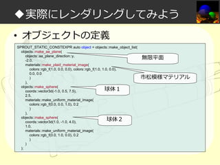 ◆実際にレンダリングしてみよう
• オブジェクトの定義
SPROUT_STATIC_CONSTEXPR auto object = objects::make_object_list(
objects::make_aa_plane(
objects::aa_plane_direction::y,
-2.0,
materials::make_plaid_material_image(
colors::rgb_f(1.0, 0.0, 0.0), colors::rgb_f(1.0, 1.0, 0.0),
0.0, 0.0
)
),
objects::make_sphere(
球体１
coords::vector3d(-1.0, 0.5, 7.5),
2.5,
materials::make_uniform_material_image(
colors::rgb_f(0.0, 0.0, 1.0), 0.2
)
),
objects::make_sphere(
球体２
coords::vector3d(1.0, -1.0, 4.0),
1.0,
materials::make_uniform_material_image(
colors::rgb_f(0.0, 1.0, 0.0), 0.2
)
)
);

無限平面
市松模様マテリアル

 