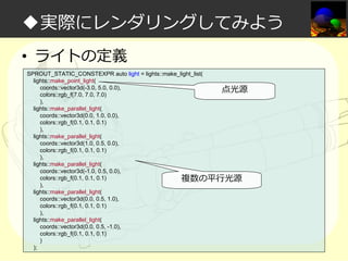 ◆実際にレンダリングしてみよう
• ライトの定義
SPROUT_STATIC_CONSTEXPR auto light = lights::make_light_list(
lights::make_point_light(
coords::vector3d(-3.0, 5.0, 0.0),
点光源
colors::rgb_f(7.0, 7.0, 7.0)
),
lights::make_parallel_light(
coords::vector3d(0.0, 1.0, 0.0),
colors::rgb_f(0.1, 0.1, 0.1)
),
lights::make_parallel_light(
coords::vector3d(1.0, 0.5, 0.0),
colors::rgb_f(0.1, 0.1, 0.1)
),
lights::make_parallel_light(
coords::vector3d(-1.0, 0.5, 0.0),
colors::rgb_f(0.1, 0.1, 0.1)
複数の平⾏光源
),
lights::make_parallel_light(
coords::vector3d(0.0, 0.5, 1.0),
colors::rgb_f(0.1, 0.1, 0.1)
),
lights::make_parallel_light(
coords::vector3d(0.0, 0.5, -1.0),
colors::rgb_f(0.1, 0.1, 0.1)
)
);

 