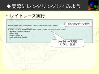 ◆実際にレンダリングしてみよう
• レイトレース実⾏
ピクセルデータ配列

typedef pixels::color_pixels<width, height>::type image_type;
SPROUT_STATIC_CONSTEXPR auto image = pixels::generate<image_type>(
raytracer, renderer, camera,
object, light,
offset_x, offset_y,
total_width, total_height
);

レイトレース実⾏
ピクセル生成

 