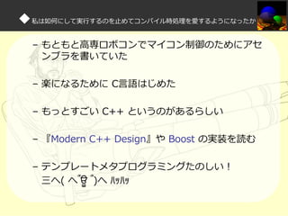 ◆私は如何にして実⾏するのを⽌めてコンパイル時処理を愛するようになったか
– もともと高専ロボコンでマイコン制御のためにアセ
ンブラを書いていた
– 楽になるために C言語はじめた
– もっとすごい C++ というのがあるらしい
– 『Modern C++ Design』や Boost の実装を読む
– テンプレートメタプログラミングたのしい！
三へ( へ՞ਊ ՞)へ ﾊｯﾊｯ

 