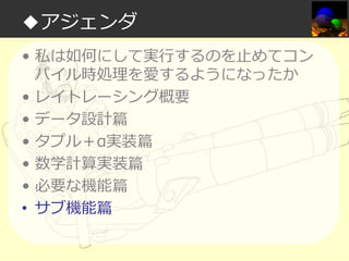 ◆アジェンダ
• 私は如何にして実⾏するのを⽌めてコン
パイル時処理を愛するようになったか
• レイトレーシング概要
• データ設計篇
• タプル＋α実装篇
• 数学計算実装篇
• 必要な機能篇
• サブ機能篇

 