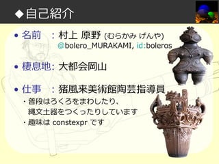 ◆自己紹介
• 名前

: 村上 原野

(むらかみ げんや)
@bolero_MURAKAMI, id:boleros

• 棲息地: 大都会岡山
• 仕事

: 猪風来美術館陶芸指導員

・普段はろくろをまわしたり、
縄文土器をつくったりしています
・趣味は constexpr です

 