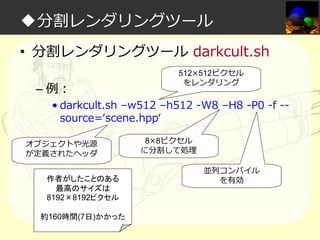 ◆分割レンダリングツール
• 分割レンダリングツール darkcult.sh
– 例：

512×512ピクセル
をレンダリング

• darkcult.sh –w512 –h512 -W8 –H8 -P0 -f -source=‘scene.hpp‘

オブジェクトや光源
が定義されたヘッダ
作者がしたことのある
最高のサイズは
8192×8192ピクセル
約160時間(7日)かかった

8×8ピクセル
に分割して処理
並列コンパイル
を有効

 