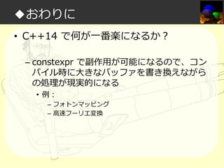 ◆おわりに
• C++14 で何が一番楽になるか？
– constexpr で副作⽤が可能になるので、コン
パイル時に大きなバッファを書き換えながら
の処理が現実的になる
• 例：

– フォトンマッピング
– 高速フーリエ変換

 