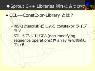 ◆Sprout C++ Libraries 制作のきっかけ
• CEL---ConstExpr-Library とは？
– RiSK(@sscrisk)氏による constexpr ライブ
ラリ
– STL のアルゴリズム(non-modifying
sequence operations)や array 等を実装し
ている

 