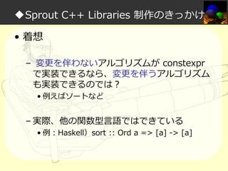 ◆Sprout C++ Libraries 制作のきっかけ
• 着想
– 変更を伴わないアルゴリズムが constexpr
で実装できるなら、変更を伴うアルゴリズム
も実装できるのでは？
• 例えばソートなど

– 実際、他の関数型言語ではできている

• 例：Haskell）sort :: Ord a => [a] -> [a]

 