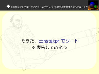 ◆私は如何にして実⾏するのを⽌めてコンパイル時処理を愛するようになったか

そうだ、constexpr でソート
を実装してみよう

 