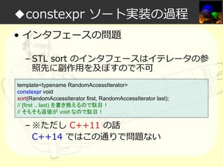 ◆constexpr ソート実装の過程
• インタフェースの問題
– STL sort のインタフェースはイテレータの参
照先に副作⽤を及ぼすので不可
template<typename RandomAccessIterator>
constexpr void
sort(RandomAccessIterator first, RandomAccessIterator last);
// [first .. last) を書き換えるので駄目！
// そもそも返値が void なので駄目！

– ※ただし C++11 の話
C++14 ではこの通りで問題ない

 