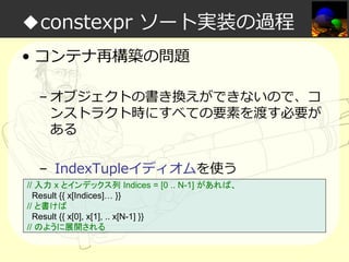 ◆constexpr ソート実装の過程
• コンテナ再構築の問題
– オブジェクトの書き換えができないので、コ
ンストラクト時にすべての要素を渡す必要が
ある
– IndexTupleイディオムを使う
// 入力 x とインデックス列 Indices = [0 .. N-1] があれば、
Result {{ x[Indices]… }}
// と書けば
Result {{ x[0], x[1], .. x[N-1] }}
// のように展開される

 
