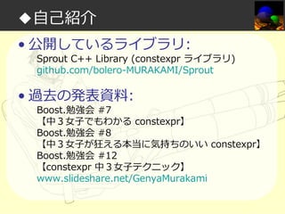 ◆自己紹介
• 公開しているライブラリ:

Sprout C++ Library (constexpr ライブラリ)
github.com/bolero-MURAKAMI/Sprout

• 過去の発表資料:

Boost.勉強会 #7
【中３⼥⼦でもわかる constexpr】
Boost.勉強会 #8
【中３⼥⼦が狂える本当に気持ちのいい constexpr】
Boost.勉強会 #12
【constexpr 中３⼥⼦テクニック】
www.slideshare.net/GenyaMurakami

 