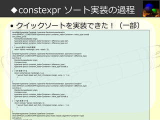 ◆constexpr ソート実装の過程
• クイックソートを実装できた！（一部）
template<typename Container, typename RandomAccessIterator>
inline SPROUT_CONSTEXPR typename sprout::container_traits<Container>::value_type const&
sort_select_pivot(
RandomAccessIterator origin,
typename sprout::container_traits<Container>::difference_type start,
typename sprout::container_traits<Container>::difference_type end
)
{ // pivot を選ぶ（中央の要素）
return *sprout::next(origin, (end + start) / 2);
}
template<typename Container, typename RandomAccessIterator, typename Compare>
inline SPROUT_CONSTEXPR typename sprout::container_traits<Container>::difference_type
sort_find_l(
RandomAccessIterator origin,
Compare comp,
typename sprout::container_traits<Container>::difference_type l,
typename sprout::container_traits<Container>::value_type const& p
)
{ // left を見つける
return comp(*sprout::next(origin, l), p)
? sprout::fixed::detail::sort_find_l<Container>(origin, comp, l + 1, p)
:l
;
}
template<typename Container, typename RandomAccessIterator, typename Compare>
inline SPROUT_CONSTEXPR typename sprout::container_traits<Container>::difference_type
sort_find_r(
RandomAccessIterator origin,
Compare comp,
typename sprout::container_traits<Container>::difference_type r,
typename sprout::container_traits<Container>::value_type const& p
)
{ // right を見つける
return comp(p, *sprout::next(origin, r))
? sprout::fixed::detail::sort_find_r<Container>(origin, comp, r - 1, p)
:r
;
}
template<typename Container, typename Compare>
inline SPROUT_CONSTEXPR typename sprout::fixed::results::algorithm<Container>::type
sort_part_l(
Container const& cont

 