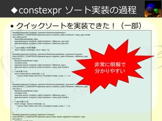 ◆constexpr ソート実装の過程
• クイックソートを実装できた！（一部）
template<typename Container, typename RandomAccessIterator>
inline SPROUT_CONSTEXPR typename sprout::container_traits<Container>::value_type const&
sort_select_pivot(
RandomAccessIterator origin,
typename sprout::container_traits<Container>::difference_type start,
typename sprout::container_traits<Container>::difference_type end
)
{ // pivot を選ぶ（中央の要素）
return *sprout::next(origin, (end + start) / 2);
}
template<typename Container, typename RandomAccessIterator, typename Compare>
inline SPROUT_CONSTEXPR typename sprout::container_traits<Container>::difference_type
sort_find_l(
RandomAccessIterator origin,
Compare comp,
typename sprout::container_traits<Container>::difference_type l,
typename sprout::container_traits<Container>::value_type const& p
)
{ // left を見つける
return comp(*sprout::next(origin, l), p)
? sprout::fixed::detail::sort_find_l<Container>(origin, comp, l + 1, p)
:l
;
}
template<typename Container, typename RandomAccessIterator, typename Compare>
inline SPROUT_CONSTEXPR typename sprout::container_traits<Container>::difference_type
sort_find_r(
RandomAccessIterator origin,
Compare comp,
typename sprout::container_traits<Container>::difference_type r,
typename sprout::container_traits<Container>::value_type const& p
)
{ // right を見つける
return comp(p, *sprout::next(origin, r))
? sprout::fixed::detail::sort_find_r<Container>(origin, comp, r - 1, p)
:r
;
}
template<typename Container, typename Compare>
inline SPROUT_CONSTEXPR typename sprout::fixed::results::algorithm<Container>::type
sort_part_l(
Container const& cont

非常に明解で
分かりやすい

 