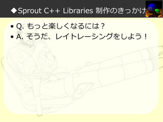 ◆Sprout C++ Libraries 制作のきっかけ
• Q. もっと楽しくなるには？
• A. そうだ、レイトレーシングをしよう！

 