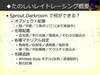◆たのしいレイトレーシング概要
• Sprout.Darkroom で何ができる？
– オブジェクト配置

• 球／平面／三角ポリゴン(まだ実装中)

– 光源配置

• 点光源／平⾏光源／環境光／それらの組合せ

– 各種マテリアル設定

• 物体⾊／反射率／透明度／屈折率
• 単一⾊／市松模様／テクスチャ読込み

– 光線追跡

• Whitted Style モデル(反射／透過屈折)
• 影の計算

 
