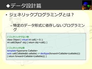 ◆データ設計篇
• ジェネリックプログラミングとは？
– 特定のデータ形式に依存しないプログラミン
グ
// ジェネリックでない例
class Object { virtual int call() = 0; };
int call(Object* obj) { return obj->call(); }
// ジェネリックな例
template<typename Callable>
auto call(Callable&& callable) -> decltype(forward<Callable>(callable)())
{ return forward<Callable>(callable)(); }

 