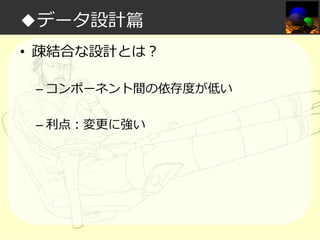 ◆データ設計篇
• 疎結合な設計とは？
– コンポーネント間の依存度が低い
– 利点：変更に強い

 