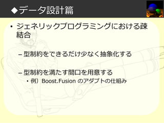 ◆データ設計篇
• ジェネリックプログラミングにおける疎
結合
– 型制約をできるだけ少なく抽象化する
– 型制約を満たす間口を⽤意する

• 例）Boost.Fusion のアダプトの仕組み

 