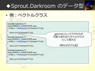 ◆Sprout.Darkroom のデータ型
• 例：ベクトルクラス
template<typename T>
inline SPROUT_CONSTEXPR auto
x (T&& t) -> decltype(get<0>(forward<T>(t)))
{
return get<0>(forward<T>(t));
}
template<typename T>
inline SPROUT_CONSTEXPR auto
y (T&& t) -> decltype(get<1>(forward<T>(t)))
{
return get<1>(forward<T>(t));
}
template<typename T>
inline SPROUT_CONSTEXPR auto
z (T&& t) -> decltype(get<2>(forward<T>(t)))
{
return get<2>(forward<T>(t));
}

get<I>(t) というアクセスが
可能であればベクトルクラス
として扱える
（例えばタプル型）

 