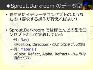 ◆Sprout.Darkroom のデータ型
• 要するにイテレータコンセプトのような
もの（要求する操作が⾏えればよい）
• Sprout.Darkroom ではほとんどの型をコ
ンセプトとして定義している
– 例：Ray)
<Position, Direction> のようなタプルの組
– 例：Material)
<Color, Reflect, Alpha, Refract> のような
複合タプル

 