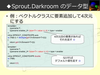 ◆Sprout.Darkroom のデータ型
• 例：ベクトルクラスに要素追加して4次元
にする
template<
typename T,
typename enabler_if< (size<T>::value >= 4) >::type = enabler
>
inline SPROUT_CONSTEXPR auto
4次元目の要素があれば
w (T&& t) -> decltype(get<3>(forward<T>(t)))
{
それを返す ◎
return get<3>(forward<T>(t));
}
template<
typename T,
typename enabler_if< !(size<T>::value >= 4) >::type = enabler
>
inline SPROUT_CONSTEXPR double
なければ
w (T&&)
{
デフォルト値を返す ◎
return 0.0;
}

 