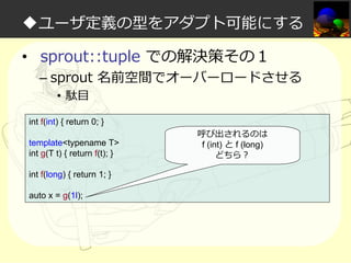 ◆ユーザ定義の型をアダプト可能にする
• sprout::tuple での解決策その１

– sprout 名前空間でオーバーロードさせる
• 駄目

int f(int) { return 0; }
template<typename T>
int g(T t) { return f(t); }
int f(long) { return 1; }
auto x = g(1l);

呼び出されるのは
f (int) と f (long)
どちら？

 