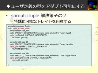 ◆ユーザ定義の型をアダプト可能にする
• sprout::tuple 解決策その２

– 特殊化可能なトレイトを⽤意する

template<typename Tuple>
struct tuple_access_traits {
template<std::size_t I>
static SPROUT_CONSTEXPR typename tuple_element<I, Tuple>::type&
tuple_get(Tuple& t) SPROUT_NOEXCEPT {
return std::get<I>(t);
}
template<std::size_t I>
static SPROUT_CONSTEXPR typename tuple_element<I, Tuple>::type&&
tuple_get(Tuple&& t) SPROUT_NOEXCEPT {
return std::get<I>(t);
}
template<std::size_t I>
static SPROUT_CONSTEXPR typename tuple_element<I, Tuple>::type const&
tuple_get(Tuple const& t) SPROUT_NOEXCEPT {
return std::get<I>(t);
}
};

 