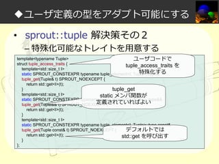 ◆ユーザ定義の型をアダプト可能にする
• sprout::tuple 解決策その２

– 特殊化可能なトレイトを⽤意する

template<typename Tuple>
ユーザコードで
struct tuple_access_traits {
tuple_access_traits
template<std::size_t I>
特殊化する
static SPROUT_CONSTEXPR typename tuple_element<I, Tuple>::type&
tuple_get(Tuple& t) SPROUT_NOEXCEPT {
return std::get<I>(t);
}
tuple_get
template<std::size_t I>
static メンバ関数が
static SPROUT_CONSTEXPR typename tuple_element<I, Tuple>::type&&
定義されていればよい
tuple_get(Tuple&& t) SPROUT_NOEXCEPT {
return std::get<I>(t);
}
template<std::size_t I>
static SPROUT_CONSTEXPR typename tuple_element<I, Tuple>::type const&
tuple_get(Tuple const& t) SPROUT_NOEXCEPT {
デフォルトでは
return std::get<I>(t);
std::get を呼び出す
}
};

を

 