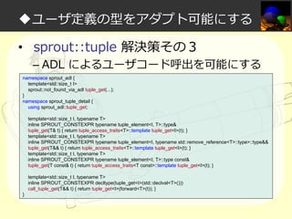 ◆ユーザ定義の型をアダプト可能にする
• sprout::tuple 解決策その３

– ADL によるユーザコード呼出を可能にする

namespace sprout_adl {
template<std::size_t I>
sprout::not_found_via_adl tuple_get(...);
}
namespace sprout_tuple_detail {
using sprout_adl::tuple_get;
template<std::size_t I, typename T>
inline SPROUT_CONSTEXPR typename tuple_element<I, T>::type&
tuple_get(T& t) { return tuple_access_traits<T>::template tuple_get<I>(t); }
template<std::size_t I, typename T>
inline SPROUT_CONSTEXPR typename tuple_element<I, typename std::remove_reference<T>::type>::type&&
tuple_get(T&& t) { return tuple_access_traits<T>::template tuple_get<I>(t); }
template<std::size_t I, typename T>
inline SPROUT_CONSTEXPR typename tuple_element<I, T>::type const&
tuple_get(T const& t) { return tuple_access_traits<T const>::template tuple_get<I>(t); }
template<std::size_t I, typename T>
inline SPROUT_CONSTEXPR decltype(tuple_get<I>(std::declval<T>()))
call_tuple_get(T&& t) { return tuple_get<I>(forward<T>(t)); }
}

 