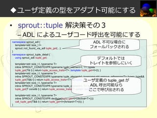 ◆ユーザ定義の型をアダプト可能にする
• sprout::tuple 解決策その３

– ADL によるユーザコード呼出を可能にする

namespace sprout_adl {
template<std::size_t I>
sprout::not_found_via_adl tuple_get(...);
}
namespace sprout_tuple_detail {
using sprout_adl::tuple_get;

ADL 不可な場合に
フォールバックされる

デフォルトでは
トレイトを参照しにいく

template<std::size_t I, typename T>
inline SPROUT_CONSTEXPR typename tuple_element<I, T>::type&
tuple_get(T& t) { return tuple_access_traits<T>::template tuple_get<I>(t); }
template<std::size_t I, typename T>
inline SPROUT_CONSTEXPR typename tuple_element<I, typename std::remove_reference<T>::type>::type&&
tuple_get(T&& t) { return tuple_access_traits<T>::template tuple_get<I>(t); }
ユーザ定義の tuple_get が
template<std::size_t I, typename T>
ADL 呼出可能なら
inline SPROUT_CONSTEXPR typename tuple_element<I, T>::type const&
tuple_get(T const& t) { return tuple_access_traits<T const>::template tuple_get<I>(t); }
ここで呼び出される
template<std::size_t I, typename T>
inline SPROUT_CONSTEXPR decltype(tuple_get<I>(declval<T>()))
call_tuple_get(T&& t) { return tuple_get<I>(forward<T>(t)); }
}

 