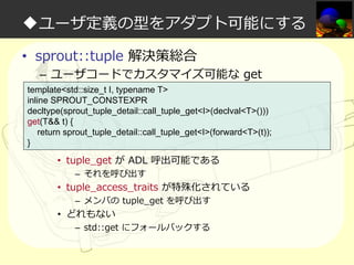 ◆ユーザ定義の型をアダプト可能にする
• sprout::tuple 解決策総合

– ユーザコードでカスタマイズ可能な get

template<std::size_t I, typename T>
inline SPROUT_CONSTEXPR
decltype(sprout_tuple_detail::call_tuple_get<I>(declval<T>()))
get(T&& t) {
return sprout_tuple_detail::call_tuple_get<I>(forward<T>(t));
}

• tuple_get が ADL 呼出可能である
– それを呼び出す

• tuple_access_traits が特殊化されている
– メンバの tuple_get を呼び出す

• どれもない

– std::get にフォールバックする

 