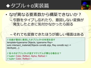 ◆タプル＋α実装篇
• なぜ異なる要素数から構築できないか？

– 引数をタイプし忘れたり、意図しない変換が
発生したときに気付かなかったら困る
– それでも変換できたほうが嬉しい場面はある

// 光線が最初に衝突したオブジェクトの材質を返す
template<typename Objects, typename Ray>
auto intersect_material(Objects const& objs, Ray const& ray) ->
decltype(...);
// 各々のオブジェクトが返すマテリアルが異なる場合は？
// tuple< Color, Reflect, Alpha, Refract >
// tuple< Color, Reflect >

 