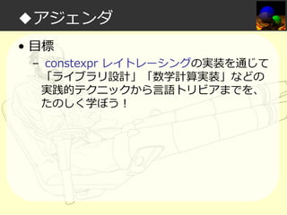 ◆アジェンダ
• 目標

– constexpr レイトレーシングの実装を通じて
「ライブラリ設計」「数学計算実装」などの
実践的テクニックから言語トリビアまでを、
たのしく学ぼう！

 