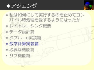 ◆アジェンダ
• 私は如何にして実⾏するのを⽌めてコン
パイル時処理を愛するようになったか
• レイトレーシング概要
• データ設計篇
• タプル＋α実装篇
• 数学計算実装篇
• 必要な機能篇
• サブ機能篇

 