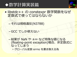 ◆数学計算実装篇
• libstdc++ の constexpr 数学関数をなぜ
定数式で使ってはならないか
– それは規格違反(N3788)
– GCC でしか使えない
– 結果が NaN や ±∞ など特殊な値になる
(floating-point exception)場合、非定数式に
なってしまう
• グローバル変数 errno を書き換える為

 