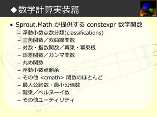 ◆数学計算実装篇
• Sprout.Math が提供する constexpr 数学関数
–
–
–
–
–
–
–
–
–
–

浮動小数点数分類(classifications)
三角関数／双曲線関数
対数・指数関数／冪乗・冪乗根
誤差関数／ガンマ関数
丸め関数
浮動小数点剰余
その他 <cmath> 関数のほとんど
最大公約数・最小公倍数
階乗／ベルヌーイ数
その他ユーティリティ

 