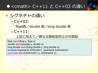 ◆<cmath> C++11 と C++03 の違い
• シグネチャの違い
– C++03:

float版／double 版／long double 版

– C++11:

上記に加えて／異なる算術型同⼠の引数版

float atan2(float y, float x);
double atan2(double y, double x);
long double atan2(long double y, long double x);
template<typename Arithmetic1, typename Arithmetic2>
promoted atan2(Arithmetic1 y, Arithmetic2 x);

 