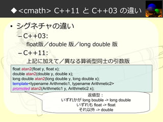 ◆<cmath> C++11 と C++03 の違い
• シグネチャの違い
– C++03:

float版／double 版／long double 版

– C++11:

上記に加えて／異なる算術型同⼠の引数版

float atan2(float y, float x);
double atan2(double y, double x);
long double atan2(long double y, long double x);
template<typename Arithmetic1, typename Arithmetic2>
promoted atan2(Arithmetic1 y, Arithmetic2 x);
返値型：
いずれかが long bouble -> long double
いずれも float -> float
それ以外 -> double

 