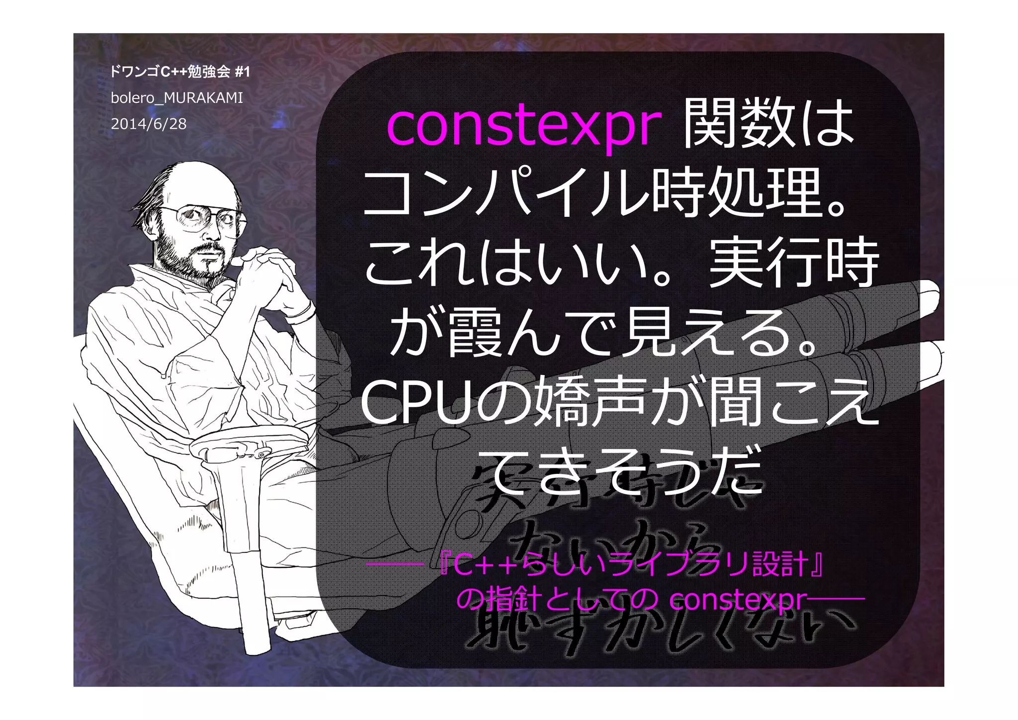 constexpr 関数は
コンパイル時処理。
これはいい。実⾏時
が霞んで⾒える。
CPUの嬌声が聞こえ
てきそうだ
ドワンゴC++勉強会 #1
bolero_MURAKAMI
2014/6/28
――『C++らしいライブラリ設計』
の指針としての constexpr――
 