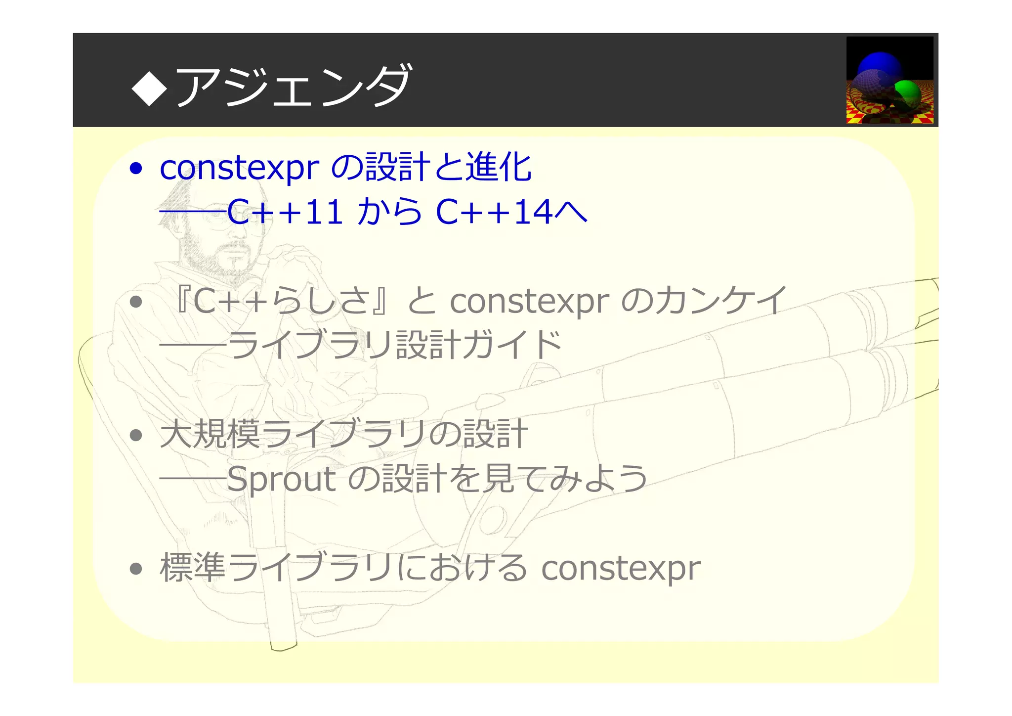 ◆アジェンダ
• constexpr の設計と進化
――C++11 から C++14へ
• 『C++らしさ』と constexpr のカンケイ
――ライブラリ設計ガイド
• 大規模ライブラリの設計
――Sprout の設計を⾒てみよう
• 標準ライブラリにおける constexpr
 