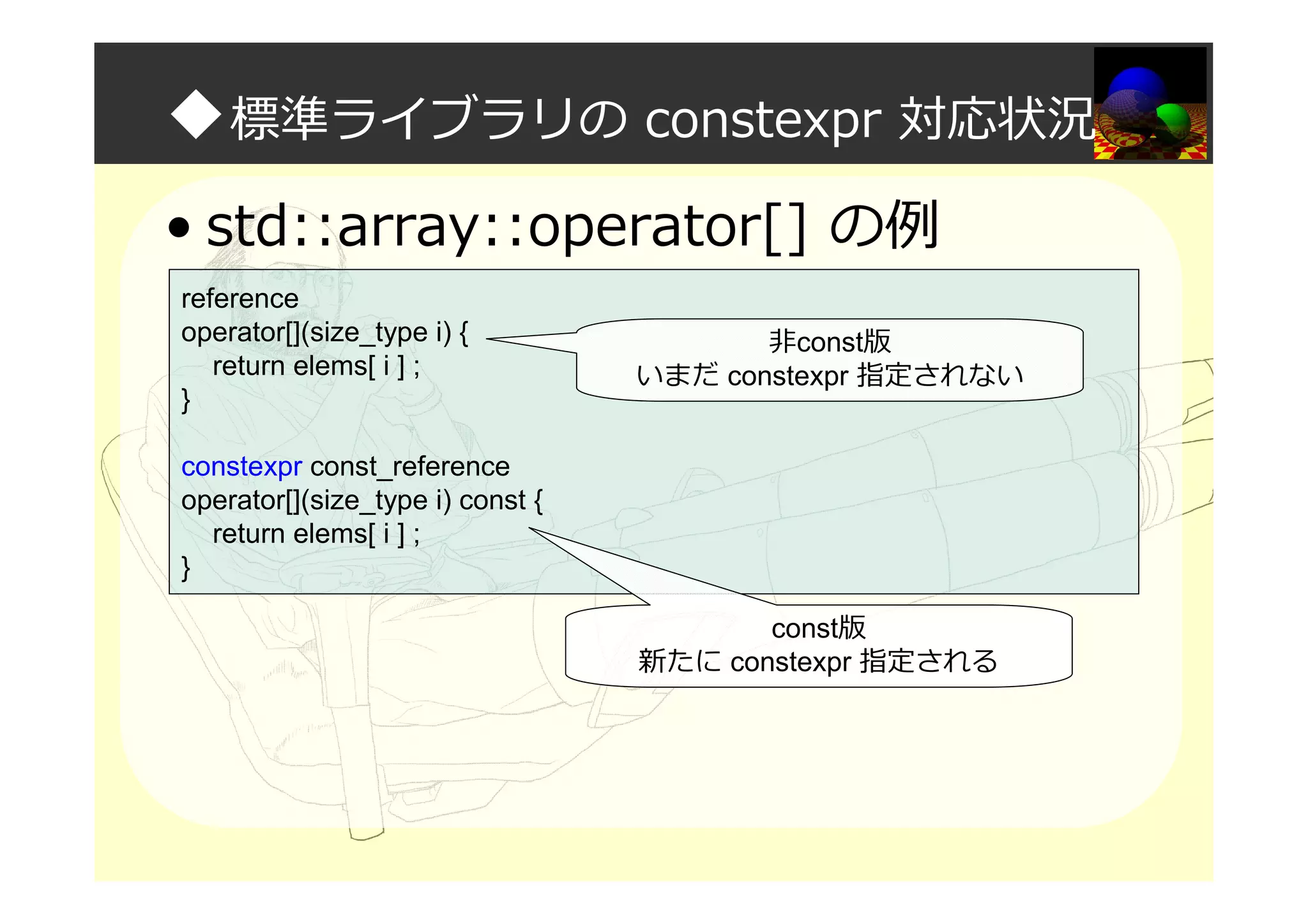 ◆標準ライブラリの constexpr 対応状況
• std::array::operator[] の例
reference
operator[](size_type i) {
return elems[ i ] ;
}
constexpr const_reference
operator[](size_type i) const {
return elems[ i ] ;
}
非const版
いまだ constexpr 指定されない
const版
新たに constexpr 指定される
 