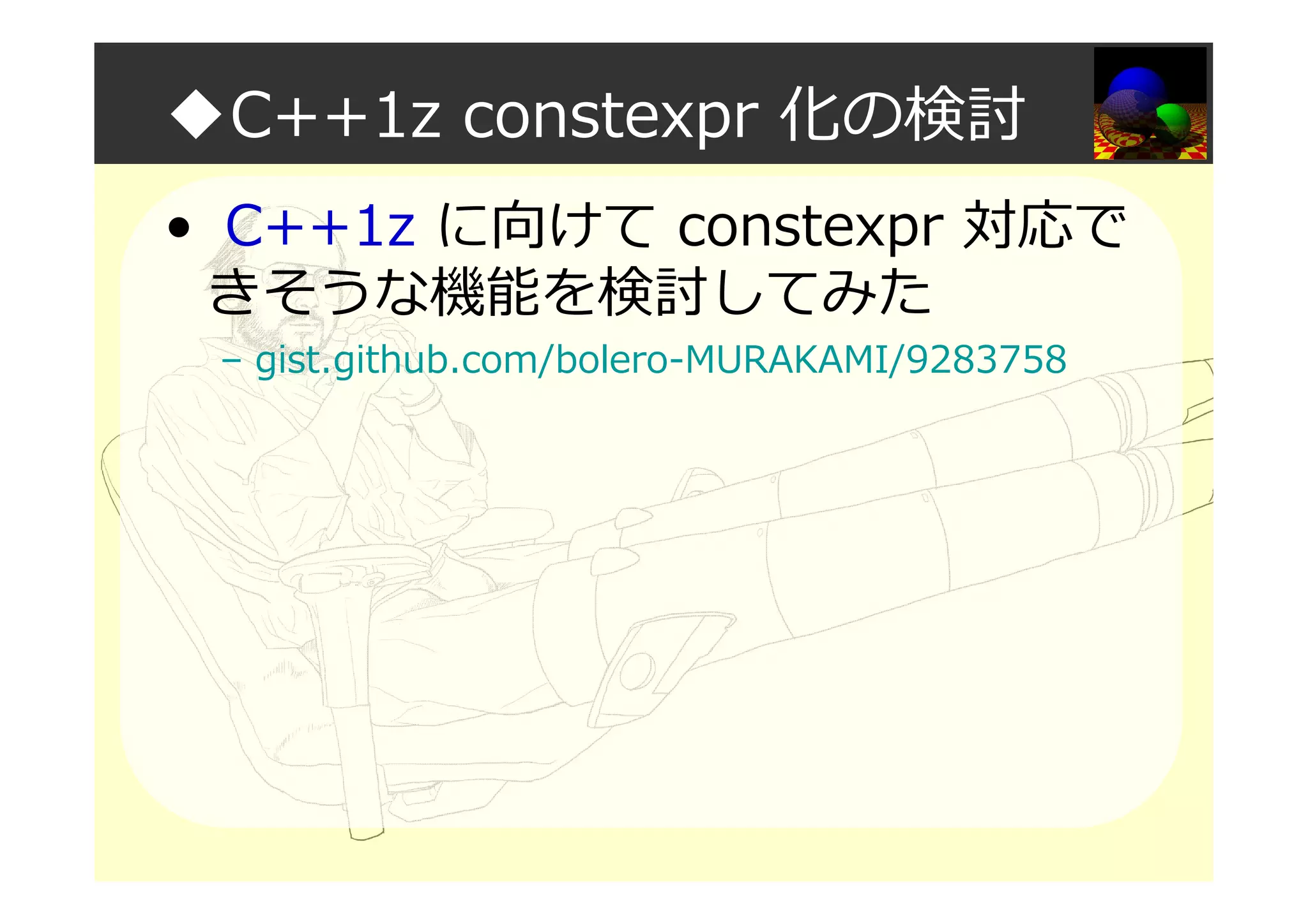 ◆C++1z constexpr 化の検討
• C++1z に向けて constexpr 対応で
きそうな機能を検討してみた
– gist.github.com/bolero-MURAKAMI/9283758
 