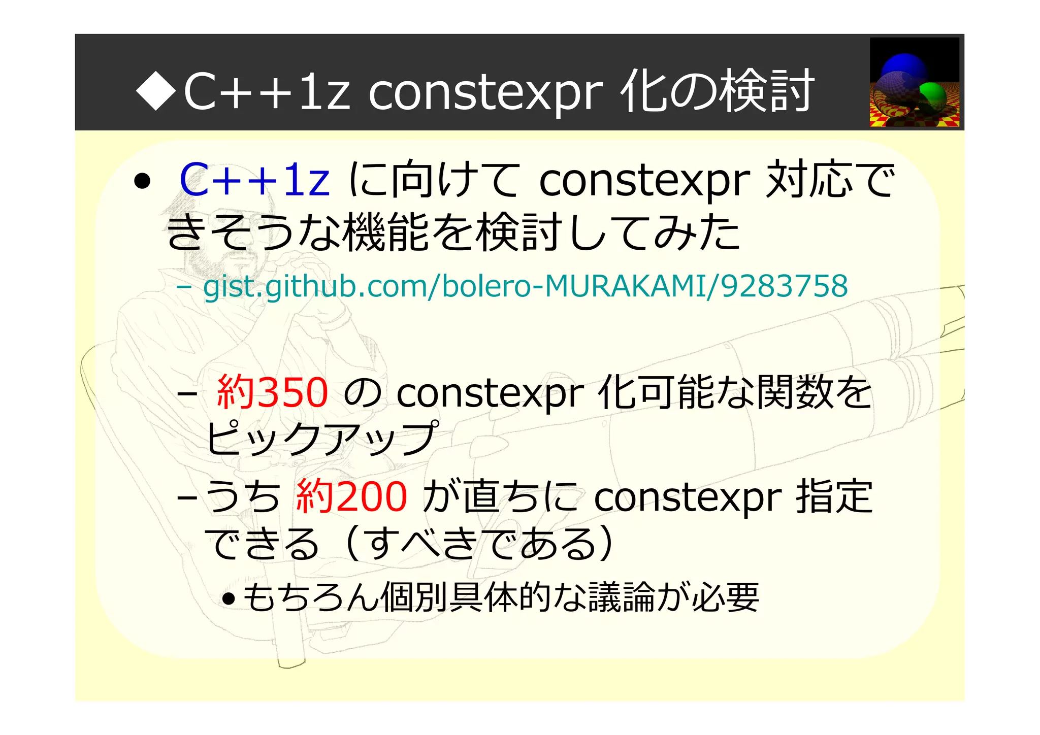 ◆C++1z constexpr 化の検討
• C++1z に向けて constexpr 対応で
きそうな機能を検討してみた
– gist.github.com/bolero-MURAKAMI/9283758
– 約350 の constexpr 化可能な関数を
ピックアップ
–うち 約200 が直ちに constexpr 指定
できる（すべきである）
•もちろん個別具体的な議論が必要
 