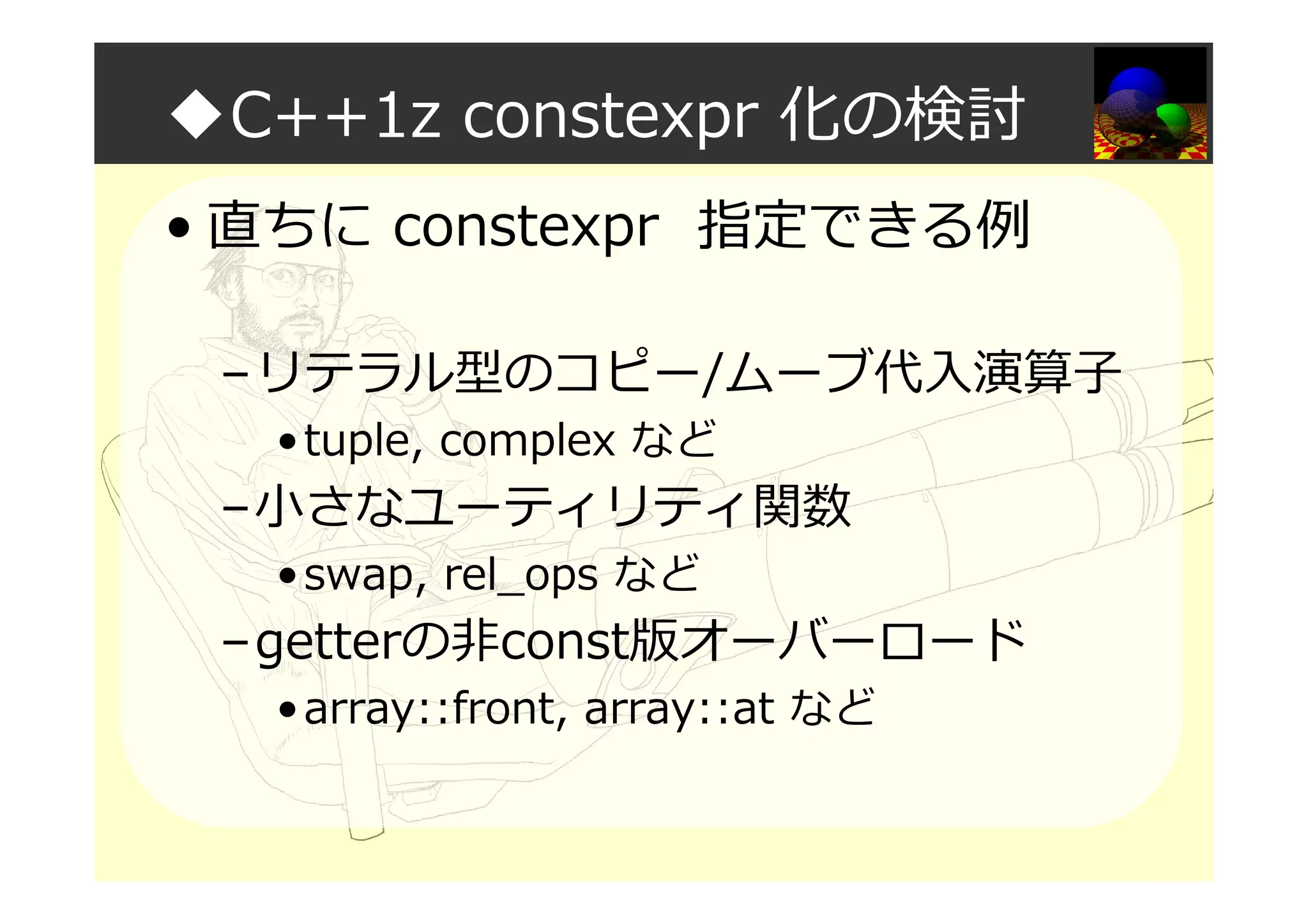◆C++1z constexpr 化の検討
• 直ちに constexpr 指定できる例
–リテラル型のコピー/ムーブ代入演算⼦
•tuple, complex など
–小さなユーティリティ関数
•swap, rel_ops など
–getterの非const版オーバーロード
•array::front, array::at など
 