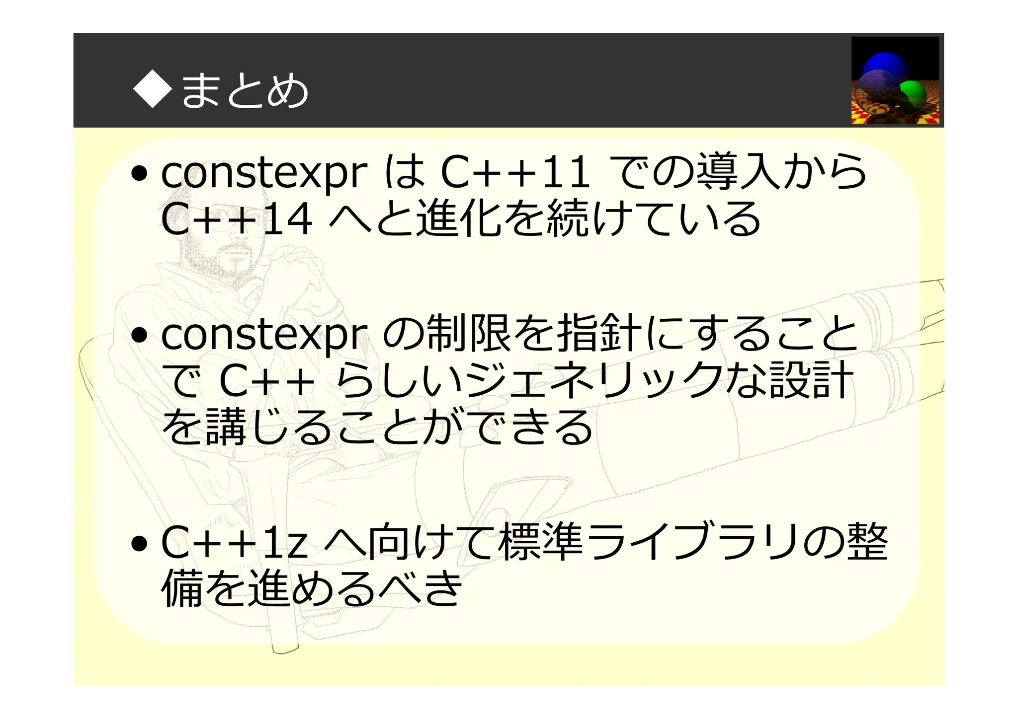 ◆まとめ
• constexpr は C++11 での導入から
C++14 へと進化を続けている
• constexpr の制限を指針にすること
で C++ らしいジェネリックな設計
を講じることができる
• C++1z へ向けて標準ライブラリの整
備を進めるべき
 